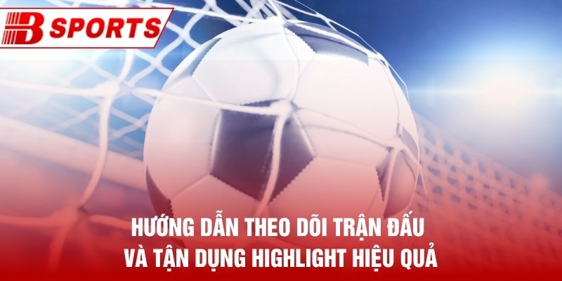 Hướng dẫn theo dõi trận đấu và tận dụng highlight hiệu quả
